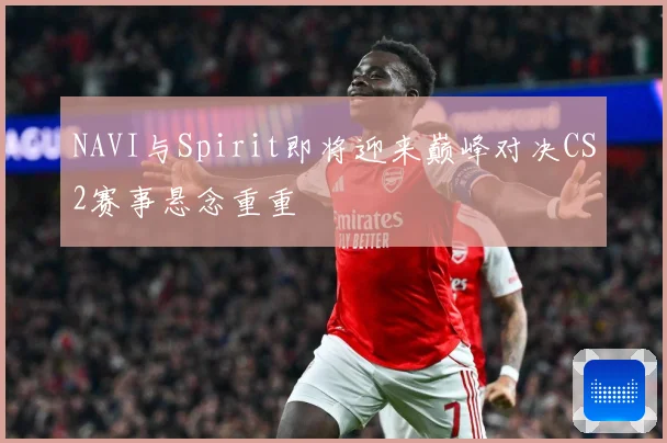 NAVI与Spirit即将迎来巅峰对决CS2赛事悬念重重