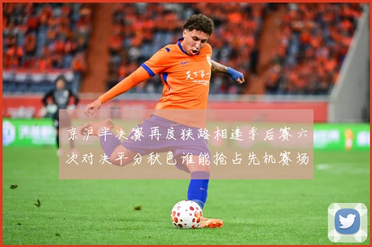 京沪半决赛再度狭路相逢季后赛六次对决平分秋色谁能抢占先机赛场复盘