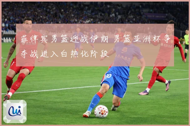 菲律宾男篮迎战伊朗 男篮亚洲杯争夺战进入白热化阶段