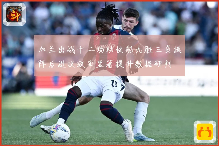 加兰出战十二场助快船九胜三负换阵后进攻效率显著提升数据研判