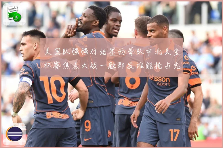 美国队强强对话墨西哥队中北美金杯赛焦点大战一触即发谁能抢占先机