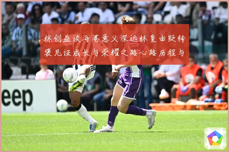林创益谈海港意义深远林皇由贬转褒见证成长与荣耀之路心路历程与成长观察