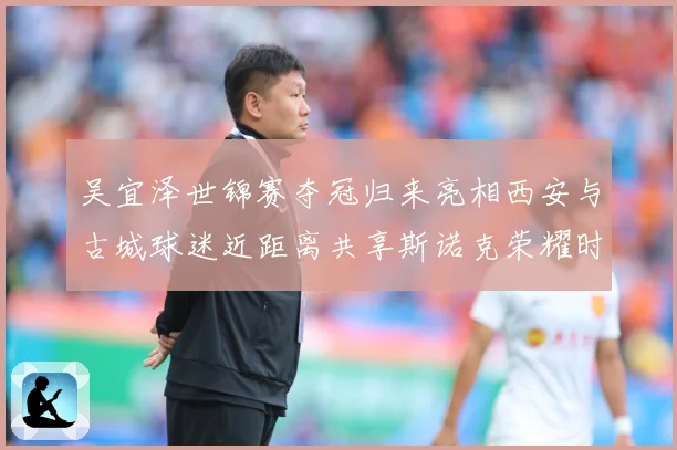 吴宜泽世锦赛夺冠归来亮相西安与古城球迷近距离共享斯诺克荣耀时成长观察