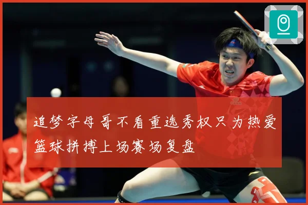 追梦字母哥不看重选秀权只为热爱篮球拼搏上场赛场复盘