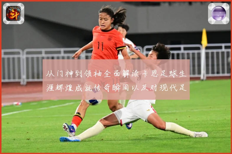 从门神到领袖全面解读卡恩足球生涯辉煌成就传奇瞬间以及对现代足球发解析