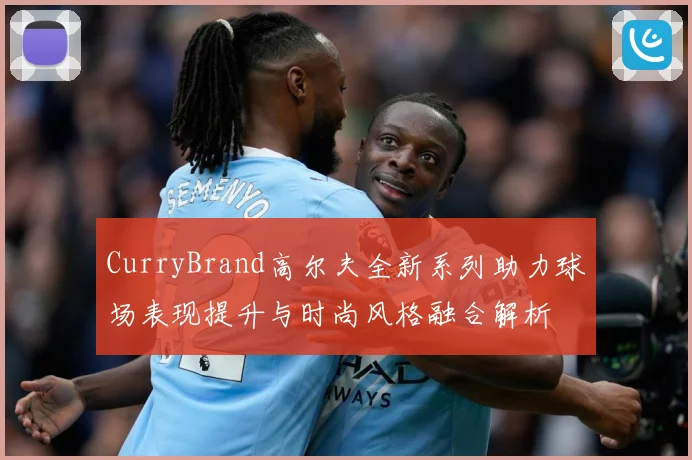 CurryBrand高尔夫全新系列助力球场表现提升与时尚风格融合解析