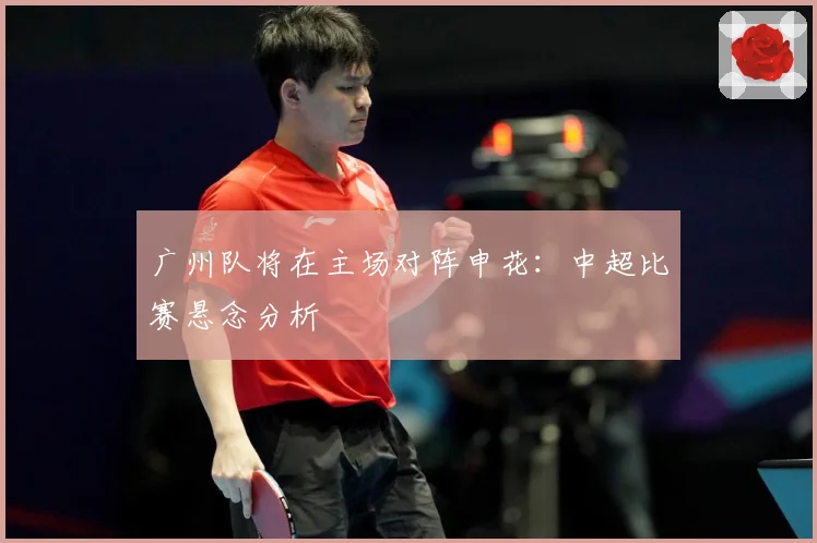 广州队将在主场对阵申花：中超比赛悬念分析
