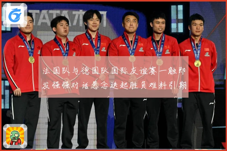 法国队与德国队国际友谊赛一触即发强强对话悬念迭起胜负难料引期待