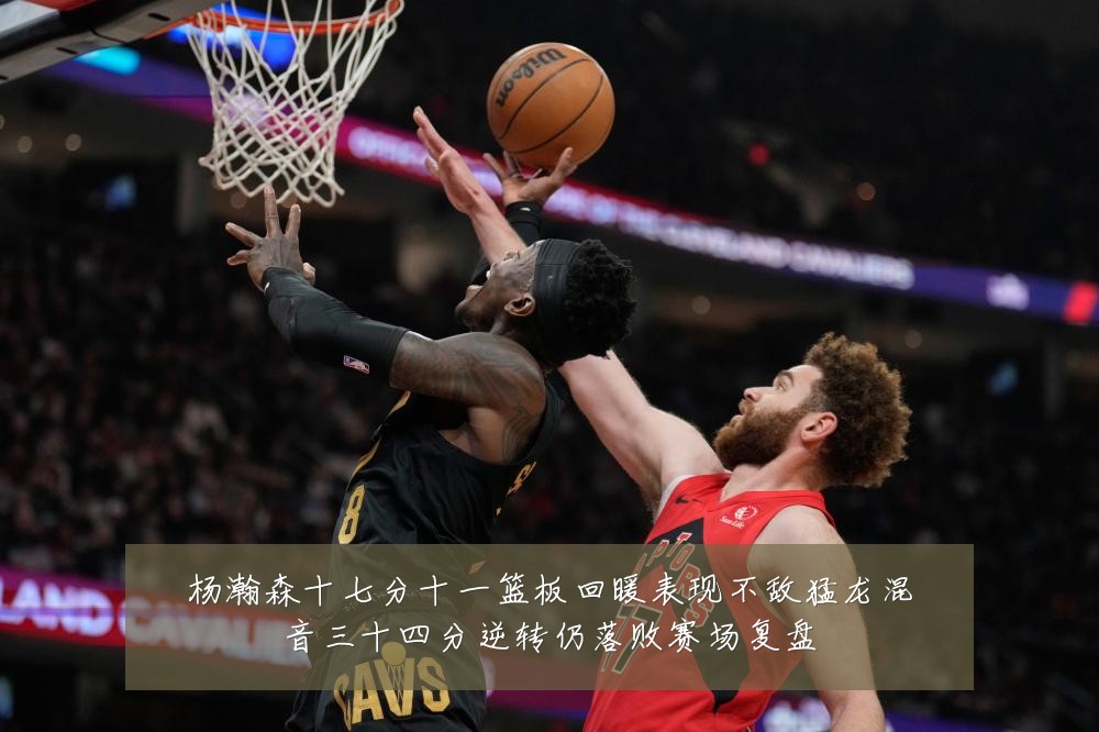 杨瀚森十七分十一篮板回暖表现不敌猛龙混音三十四分逆转仍落败赛场复盘