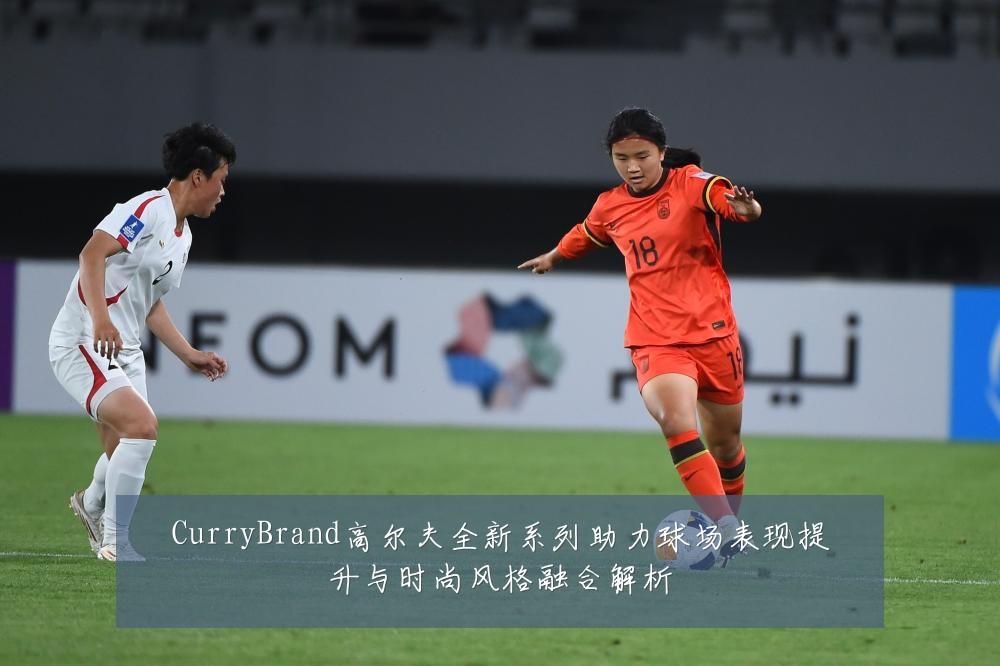 CurryBrand高尔夫全新系列助力球场表现提升与时尚风格融合解析